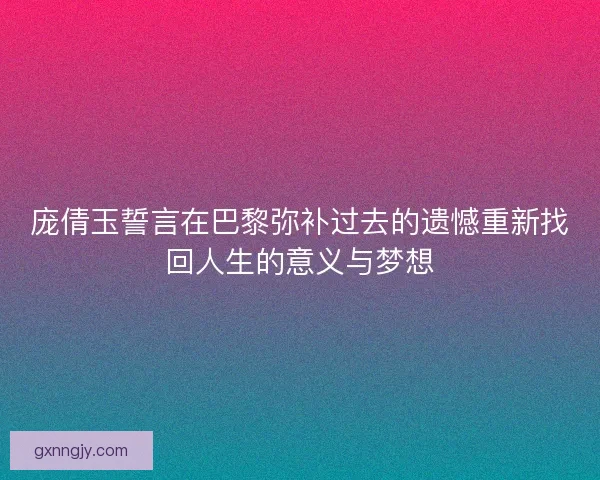 庞倩玉誓言在巴黎弥补过去的遗憾重新找回人生的意义与梦想